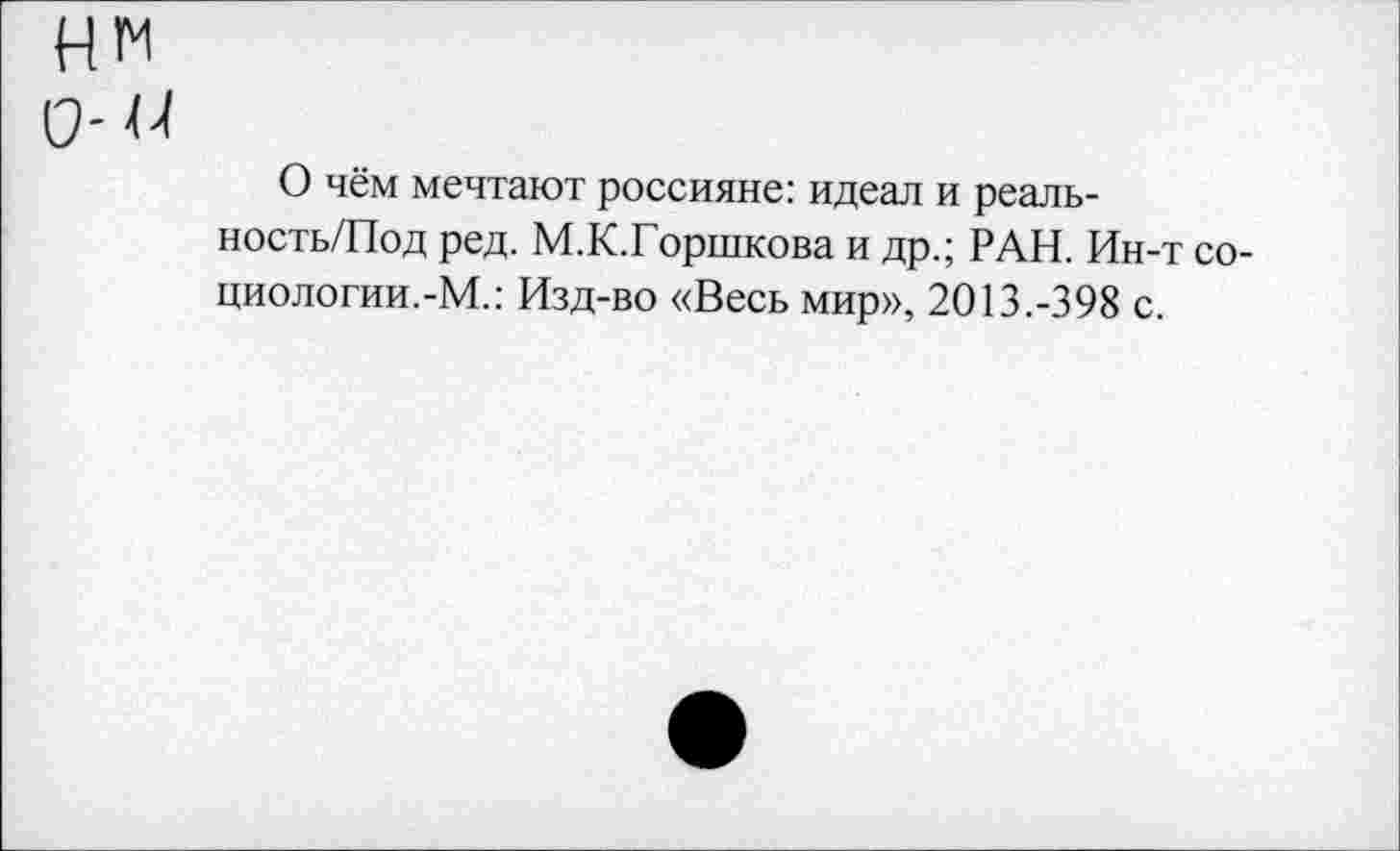 ﻿нм 0-44
О чём мечтают россияне: идеал и реаль-ность/Под ред. М.К.Горшкова и др.; РАН. Ин-т со-циологии.-М.: Изд-во «Весь мир», 2013.-398 с.